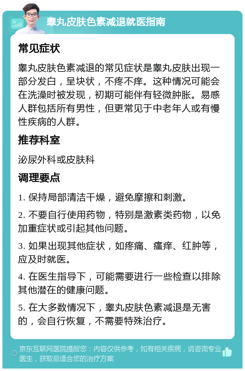 睾丸皮肤色素减退就医指南 常见症状 睾丸皮肤色素减退的常见症状是睾丸皮肤出现一部分发白，呈块状，不疼不痒。这种情况可能会在洗澡时被发现，初期可能伴有轻微肿胀。易感人群包括所有男性，但更常见于中老年人或有慢性疾病的人群。 推荐科室 泌尿外科或皮肤科 调理要点 1. 保持局部清洁干燥，避免摩擦和刺激。 2. 不要自行使用药物，特别是激素类药物，以免加重症状或引起其他问题。 3. 如果出现其他症状，如疼痛、瘙痒、红肿等，应及时就医。 4. 在医生指导下，可能需要进行一些检查以排除其他潜在的健康问题。 5. 在大多数情况下，睾丸皮肤色素减退是无害的，会自行恢复，不需要特殊治疗。