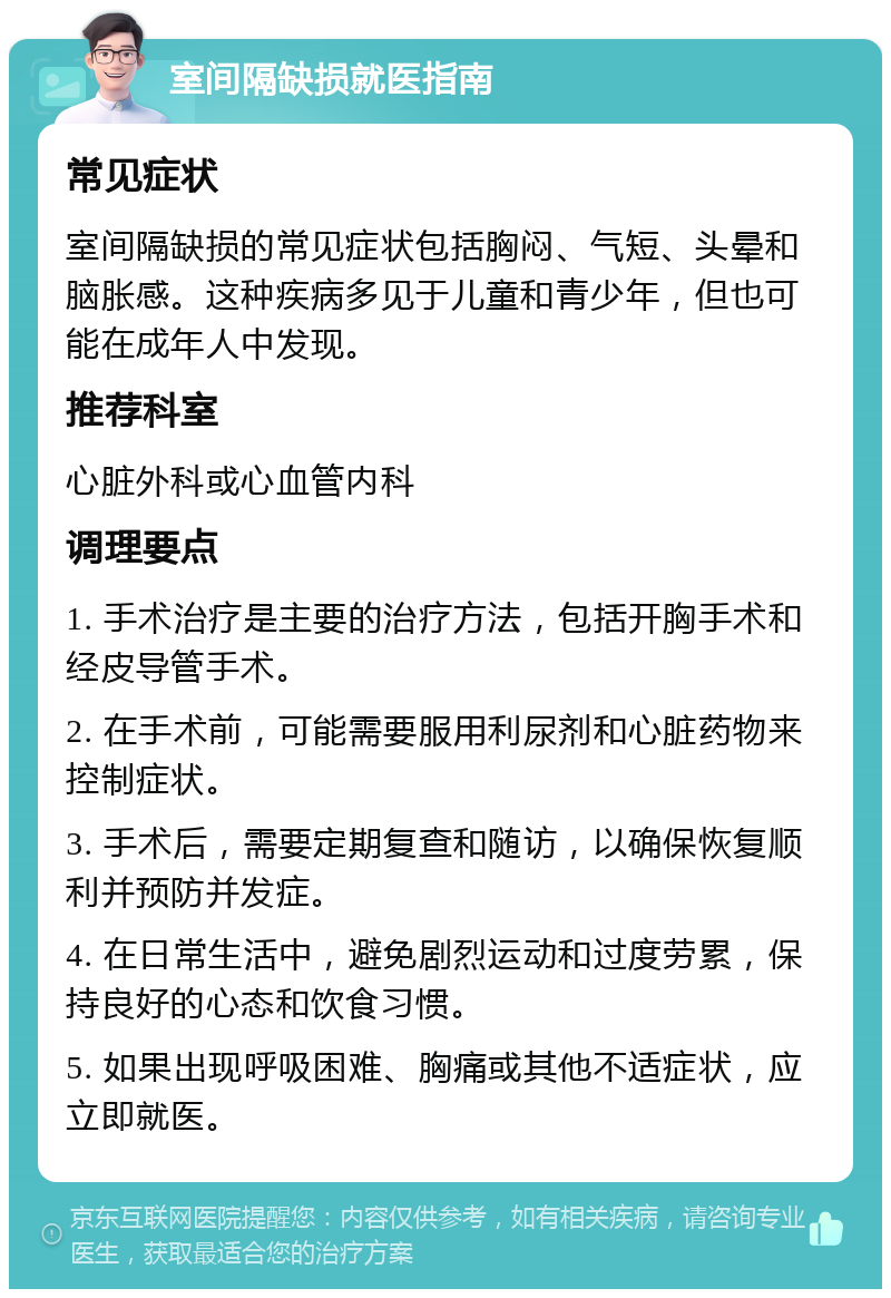 室间隔缺损就医指南 常见症状 室间隔缺损的常见症状包括胸闷、气短、头晕和脑胀感。这种疾病多见于儿童和青少年，但也可能在成年人中发现。 推荐科室 心脏外科或心血管内科 调理要点 1. 手术治疗是主要的治疗方法，包括开胸手术和经皮导管手术。 2. 在手术前，可能需要服用利尿剂和心脏药物来控制症状。 3. 手术后，需要定期复查和随访，以确保恢复顺利并预防并发症。 4. 在日常生活中，避免剧烈运动和过度劳累，保持良好的心态和饮食习惯。 5. 如果出现呼吸困难、胸痛或其他不适症状，应立即就医。