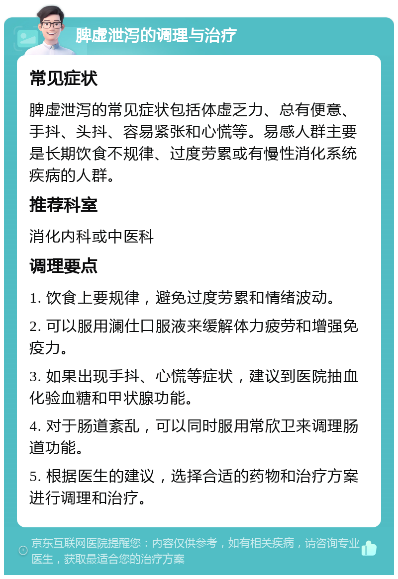 脾虚泄泻的调理与治疗 常见症状 脾虚泄泻的常见症状包括体虚乏力、总有便意、手抖、头抖、容易紧张和心慌等。易感人群主要是长期饮食不规律、过度劳累或有慢性消化系统疾病的人群。 推荐科室 消化内科或中医科 调理要点 1. 饮食上要规律，避免过度劳累和情绪波动。 2. 可以服用澜仕口服液来缓解体力疲劳和增强免疫力。 3. 如果出现手抖、心慌等症状，建议到医院抽血化验血糖和甲状腺功能。 4. 对于肠道紊乱，可以同时服用常欣卫来调理肠道功能。 5. 根据医生的建议，选择合适的药物和治疗方案进行调理和治疗。