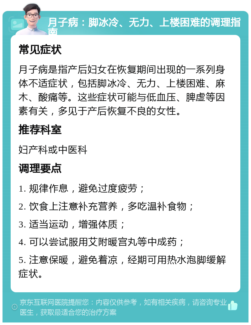 月子病：脚冰冷、无力、上楼困难的调理指南 常见症状 月子病是指产后妇女在恢复期间出现的一系列身体不适症状，包括脚冰冷、无力、上楼困难、麻木、酸痛等。这些症状可能与低血压、脾虚等因素有关，多见于产后恢复不良的女性。 推荐科室 妇产科或中医科 调理要点 1. 规律作息，避免过度疲劳； 2. 饮食上注意补充营养，多吃温补食物； 3. 适当运动，增强体质； 4. 可以尝试服用艾附暖宫丸等中成药； 5. 注意保暖，避免着凉，经期可用热水泡脚缓解症状。