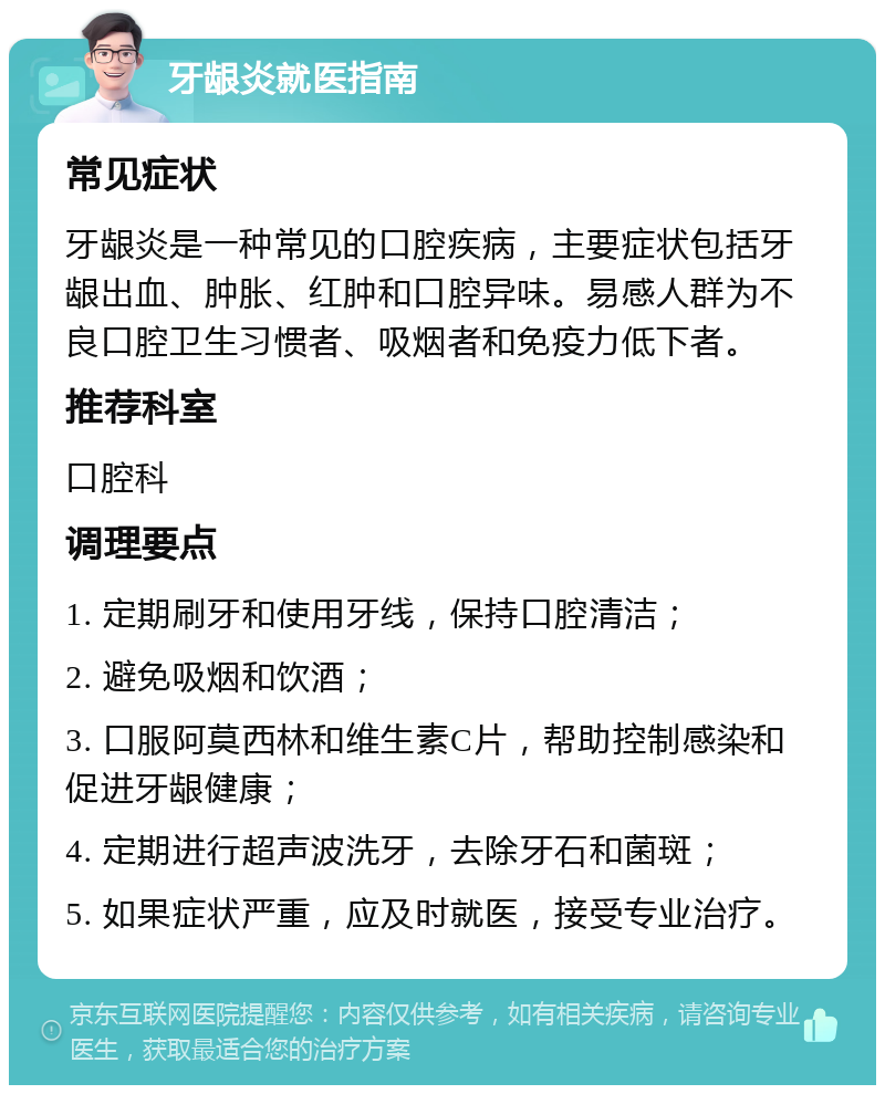 牙龈炎就医指南 常见症状 牙龈炎是一种常见的口腔疾病，主要症状包括牙龈出血、肿胀、红肿和口腔异味。易感人群为不良口腔卫生习惯者、吸烟者和免疫力低下者。 推荐科室 口腔科 调理要点 1. 定期刷牙和使用牙线，保持口腔清洁； 2. 避免吸烟和饮酒； 3. 口服阿莫西林和维生素C片，帮助控制感染和促进牙龈健康； 4. 定期进行超声波洗牙，去除牙石和菌斑； 5. 如果症状严重，应及时就医，接受专业治疗。