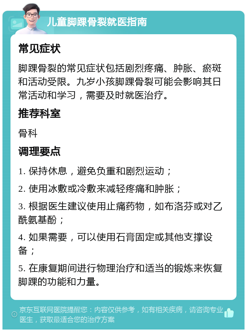 儿童脚踝骨裂就医指南 常见症状 脚踝骨裂的常见症状包括剧烈疼痛、肿胀、瘀斑和活动受限。九岁小孩脚踝骨裂可能会影响其日常活动和学习，需要及时就医治疗。 推荐科室 骨科 调理要点 1. 保持休息，避免负重和剧烈运动； 2. 使用冰敷或冷敷来减轻疼痛和肿胀； 3. 根据医生建议使用止痛药物，如布洛芬或对乙酰氨基酚； 4. 如果需要，可以使用石膏固定或其他支撑设备； 5. 在康复期间进行物理治疗和适当的锻炼来恢复脚踝的功能和力量。