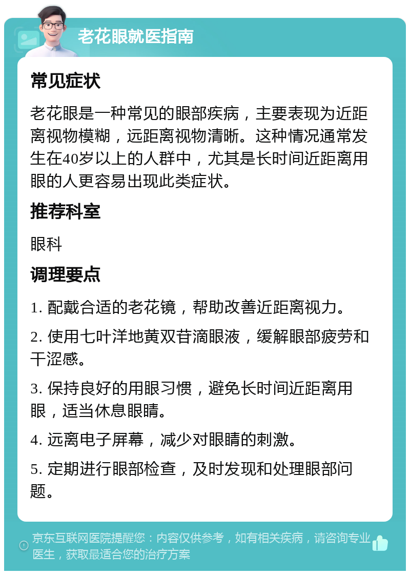 老花眼就医指南 常见症状 老花眼是一种常见的眼部疾病，主要表现为近距离视物模糊，远距离视物清晰。这种情况通常发生在40岁以上的人群中，尤其是长时间近距离用眼的人更容易出现此类症状。 推荐科室 眼科 调理要点 1. 配戴合适的老花镜，帮助改善近距离视力。 2. 使用七叶洋地黄双苷滴眼液，缓解眼部疲劳和干涩感。 3. 保持良好的用眼习惯，避免长时间近距离用眼，适当休息眼睛。 4. 远离电子屏幕，减少对眼睛的刺激。 5. 定期进行眼部检查，及时发现和处理眼部问题。