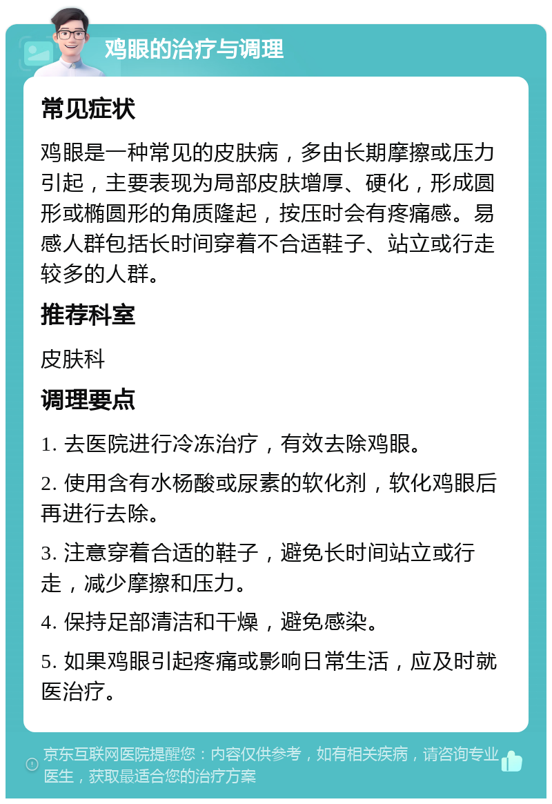 鸡眼的治疗与调理 常见症状 鸡眼是一种常见的皮肤病，多由长期摩擦或压力引起，主要表现为局部皮肤增厚、硬化，形成圆形或椭圆形的角质隆起，按压时会有疼痛感。易感人群包括长时间穿着不合适鞋子、站立或行走较多的人群。 推荐科室 皮肤科 调理要点 1. 去医院进行冷冻治疗，有效去除鸡眼。 2. 使用含有水杨酸或尿素的软化剂，软化鸡眼后再进行去除。 3. 注意穿着合适的鞋子，避免长时间站立或行走，减少摩擦和压力。 4. 保持足部清洁和干燥，避免感染。 5. 如果鸡眼引起疼痛或影响日常生活，应及时就医治疗。