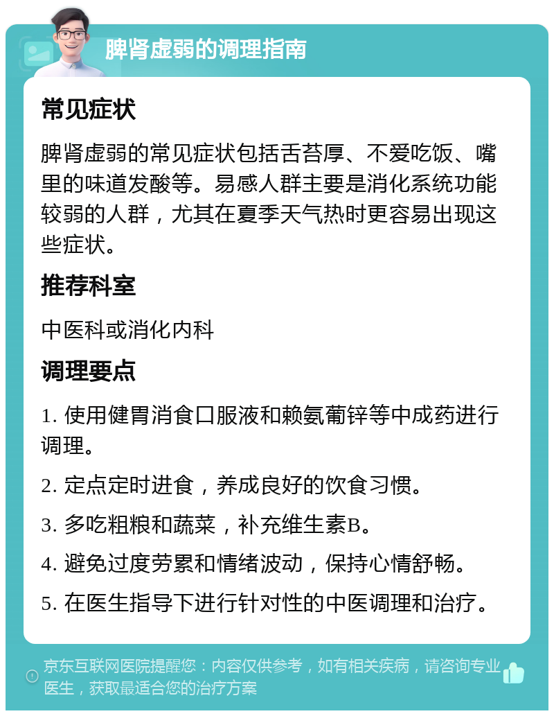 脾肾虚弱的调理指南 常见症状 脾肾虚弱的常见症状包括舌苔厚、不爱吃饭、嘴里的味道发酸等。易感人群主要是消化系统功能较弱的人群，尤其在夏季天气热时更容易出现这些症状。 推荐科室 中医科或消化内科 调理要点 1. 使用健胃消食口服液和赖氨葡锌等中成药进行调理。 2. 定点定时进食，养成良好的饮食习惯。 3. 多吃粗粮和蔬菜，补充维生素B。 4. 避免过度劳累和情绪波动，保持心情舒畅。 5. 在医生指导下进行针对性的中医调理和治疗。