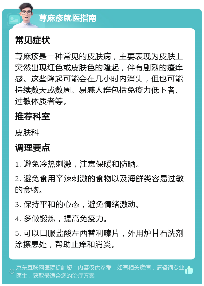 荨麻疹就医指南 常见症状 荨麻疹是一种常见的皮肤病，主要表现为皮肤上突然出现红色或皮肤色的隆起，伴有剧烈的瘙痒感。这些隆起可能会在几小时内消失，但也可能持续数天或数周。易感人群包括免疫力低下者、过敏体质者等。 推荐科室 皮肤科 调理要点 1. 避免冷热刺激，注意保暖和防晒。 2. 避免食用辛辣刺激的食物以及海鲜类容易过敏的食物。 3. 保持平和的心态，避免情绪激动。 4. 多做锻炼，提高免疫力。 5. 可以口服盐酸左西替利嗪片，外用炉甘石洗剂涂擦患处，帮助止痒和消炎。