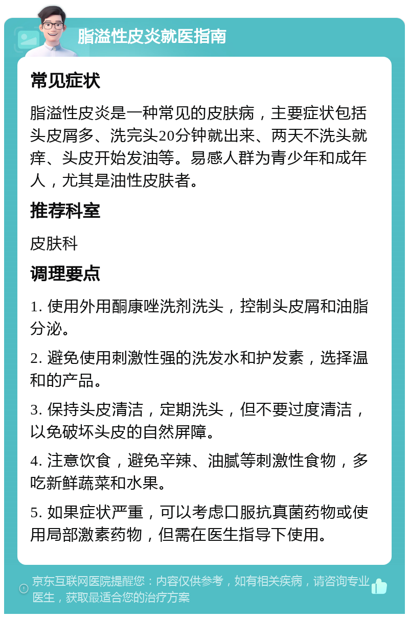 脂溢性皮炎就医指南 常见症状 脂溢性皮炎是一种常见的皮肤病，主要症状包括头皮屑多、洗完头20分钟就出来、两天不洗头就痒、头皮开始发油等。易感人群为青少年和成年人，尤其是油性皮肤者。 推荐科室 皮肤科 调理要点 1. 使用外用酮康唑洗剂洗头，控制头皮屑和油脂分泌。 2. 避免使用刺激性强的洗发水和护发素，选择温和的产品。 3. 保持头皮清洁，定期洗头，但不要过度清洁，以免破坏头皮的自然屏障。 4. 注意饮食，避免辛辣、油腻等刺激性食物，多吃新鲜蔬菜和水果。 5. 如果症状严重，可以考虑口服抗真菌药物或使用局部激素药物，但需在医生指导下使用。