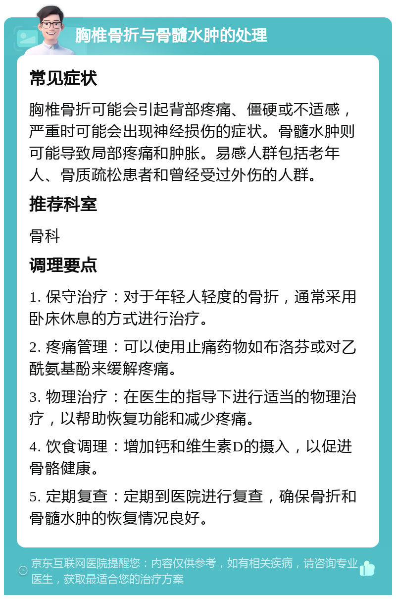 胸椎骨折与骨髓水肿的处理 常见症状 胸椎骨折可能会引起背部疼痛、僵硬或不适感，严重时可能会出现神经损伤的症状。骨髓水肿则可能导致局部疼痛和肿胀。易感人群包括老年人、骨质疏松患者和曾经受过外伤的人群。 推荐科室 骨科 调理要点 1. 保守治疗：对于年轻人轻度的骨折，通常采用卧床休息的方式进行治疗。 2. 疼痛管理：可以使用止痛药物如布洛芬或对乙酰氨基酚来缓解疼痛。 3. 物理治疗：在医生的指导下进行适当的物理治疗，以帮助恢复功能和减少疼痛。 4. 饮食调理：增加钙和维生素D的摄入，以促进骨骼健康。 5. 定期复查：定期到医院进行复查，确保骨折和骨髓水肿的恢复情况良好。