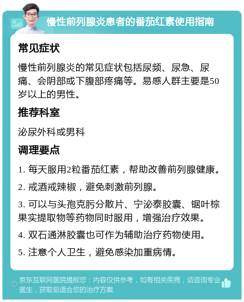 慢性前列腺炎患者的番茄红素使用指南 常见症状 慢性前列腺炎的常见症状包括尿频、尿急、尿痛、会阴部或下腹部疼痛等。易感人群主要是50岁以上的男性。 推荐科室 泌尿外科或男科 调理要点 1. 每天服用2粒番茄红素，帮助改善前列腺健康。 2. 戒酒戒辣椒，避免刺激前列腺。 3. 可以与头孢克肟分散片、宁泌泰胶囊、锯叶棕果实提取物等药物同时服用，增强治疗效果。 4. 双石通淋胶囊也可作为辅助治疗药物使用。 5. 注意个人卫生，避免感染加重病情。