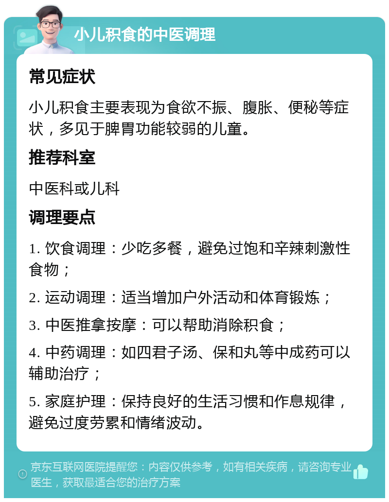 小儿积食的中医调理 常见症状 小儿积食主要表现为食欲不振、腹胀、便秘等症状，多见于脾胃功能较弱的儿童。 推荐科室 中医科或儿科 调理要点 1. 饮食调理：少吃多餐，避免过饱和辛辣刺激性食物； 2. 运动调理：适当增加户外活动和体育锻炼； 3. 中医推拿按摩：可以帮助消除积食； 4. 中药调理：如四君子汤、保和丸等中成药可以辅助治疗； 5. 家庭护理：保持良好的生活习惯和作息规律，避免过度劳累和情绪波动。