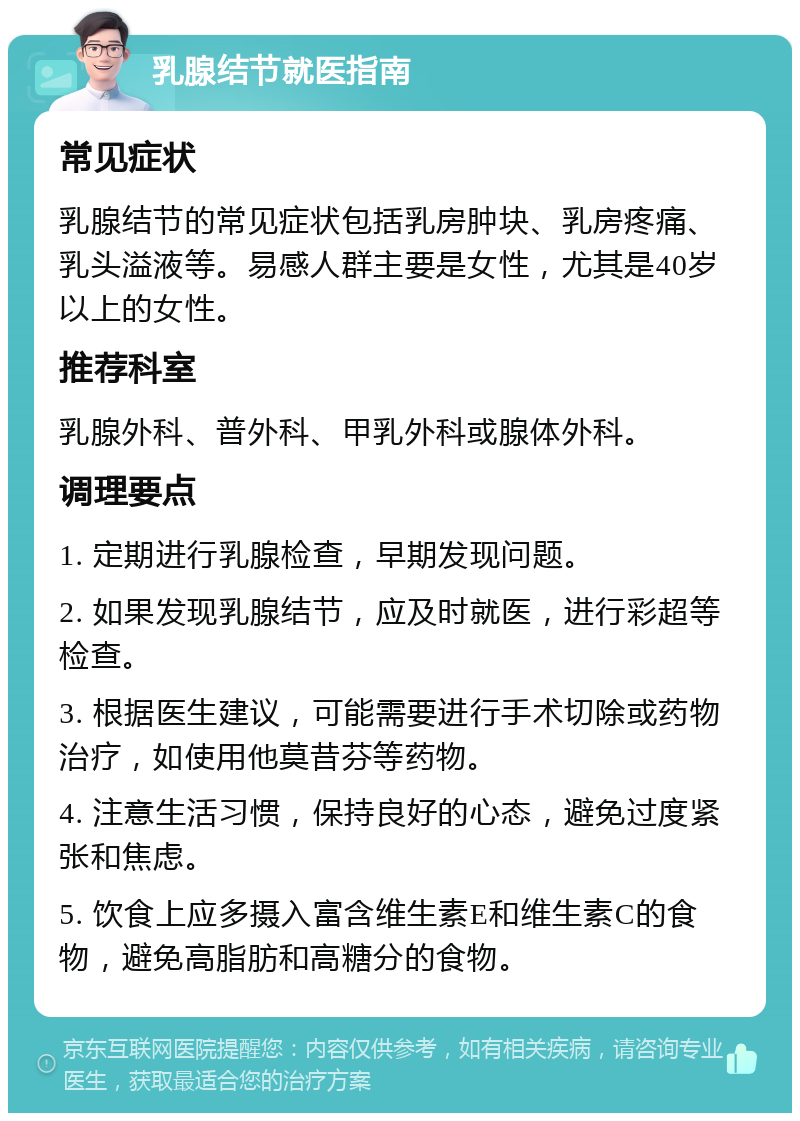 乳腺结节就医指南 常见症状 乳腺结节的常见症状包括乳房肿块、乳房疼痛、乳头溢液等。易感人群主要是女性，尤其是40岁以上的女性。 推荐科室 乳腺外科、普外科、甲乳外科或腺体外科。 调理要点 1. 定期进行乳腺检查，早期发现问题。 2. 如果发现乳腺结节，应及时就医，进行彩超等检查。 3. 根据医生建议，可能需要进行手术切除或药物治疗，如使用他莫昔芬等药物。 4. 注意生活习惯，保持良好的心态，避免过度紧张和焦虑。 5. 饮食上应多摄入富含维生素E和维生素C的食物，避免高脂肪和高糖分的食物。