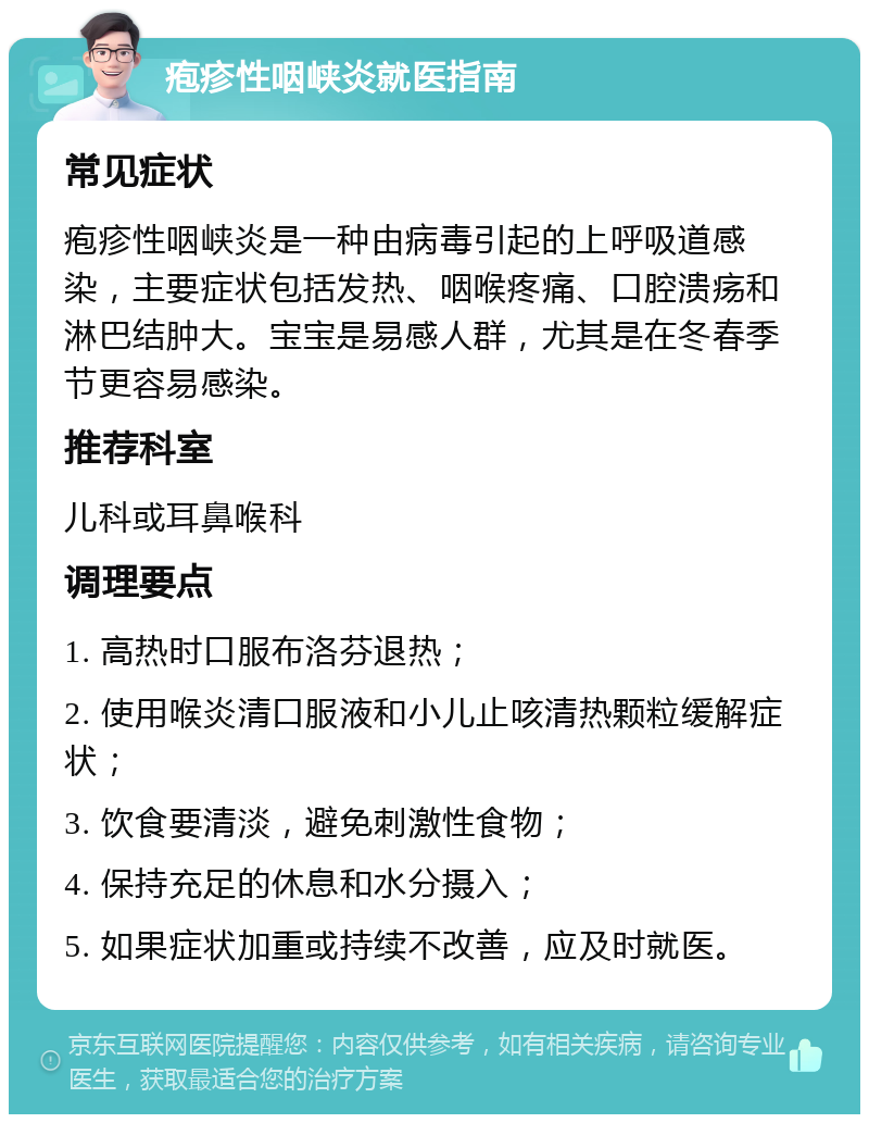 疱疹性咽峡炎就医指南 常见症状 疱疹性咽峡炎是一种由病毒引起的上呼吸道感染，主要症状包括发热、咽喉疼痛、口腔溃疡和淋巴结肿大。宝宝是易感人群，尤其是在冬春季节更容易感染。 推荐科室 儿科或耳鼻喉科 调理要点 1. 高热时口服布洛芬退热； 2. 使用喉炎清口服液和小儿止咳清热颗粒缓解症状； 3. 饮食要清淡，避免刺激性食物； 4. 保持充足的休息和水分摄入； 5. 如果症状加重或持续不改善，应及时就医。