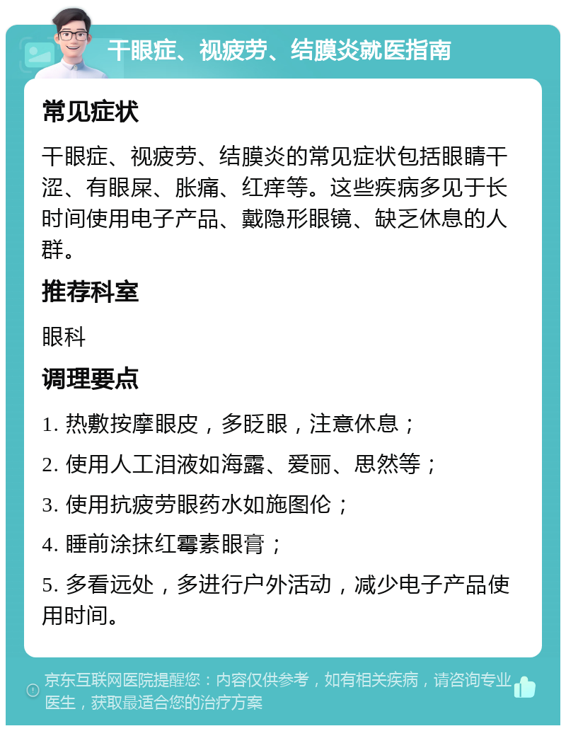 干眼症、视疲劳、结膜炎就医指南 常见症状 干眼症、视疲劳、结膜炎的常见症状包括眼睛干涩、有眼屎、胀痛、红痒等。这些疾病多见于长时间使用电子产品、戴隐形眼镜、缺乏休息的人群。 推荐科室 眼科 调理要点 1. 热敷按摩眼皮，多眨眼，注意休息； 2. 使用人工泪液如海露、爱丽、思然等； 3. 使用抗疲劳眼药水如施图伦； 4. 睡前涂抹红霉素眼膏； 5. 多看远处，多进行户外活动，减少电子产品使用时间。