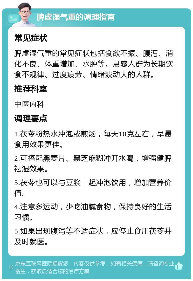 脾虚湿气重的调理指南 常见症状 脾虚湿气重的常见症状包括食欲不振、腹泻、消化不良、体重增加、水肿等。易感人群为长期饮食不规律、过度疲劳、情绪波动大的人群。 推荐科室 中医内科 调理要点 1.茯苓粉热水冲泡或煎汤，每天10克左右，早晨食用效果更佳。 2.可搭配黑麦片、黑芝麻糊冲开水喝，增强健脾祛湿效果。 3.茯苓也可以与豆浆一起冲泡饮用，增加营养价值。 4.注意多运动，少吃油腻食物，保持良好的生活习惯。 5.如果出现腹泻等不适症状，应停止食用茯苓并及时就医。