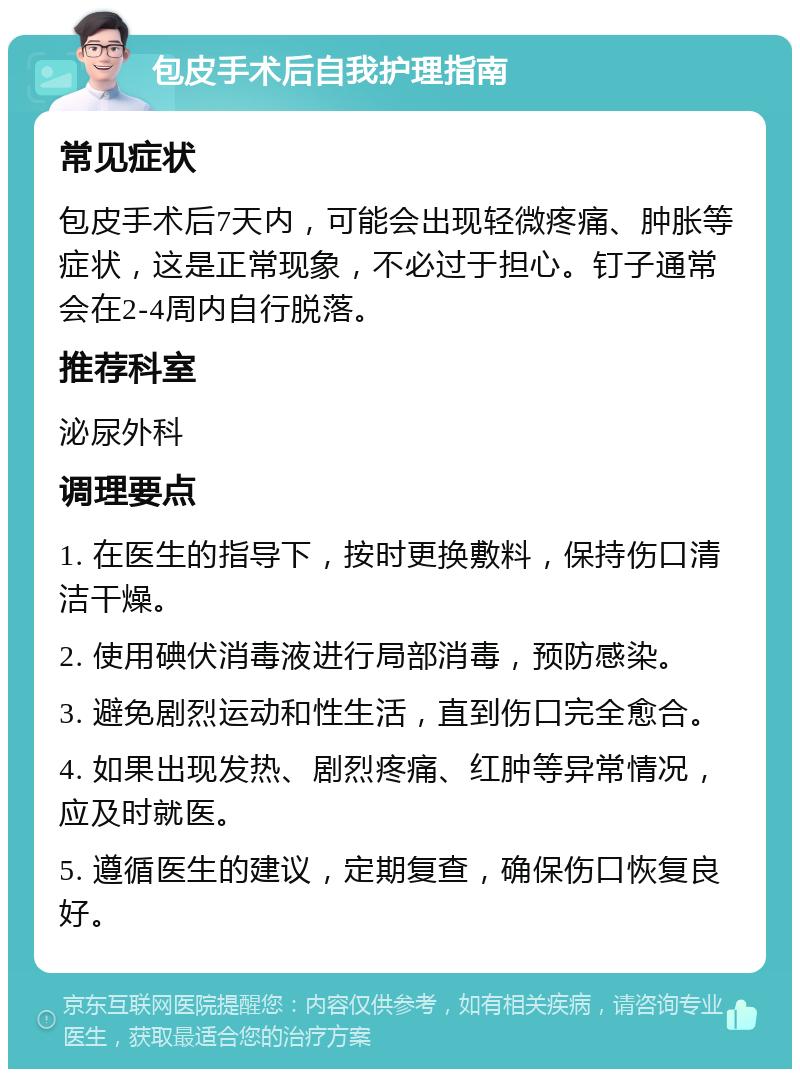 包皮手术后自我护理指南 常见症状 包皮手术后7天内，可能会出现轻微疼痛、肿胀等症状，这是正常现象，不必过于担心。钉子通常会在2-4周内自行脱落。 推荐科室 泌尿外科 调理要点 1. 在医生的指导下，按时更换敷料，保持伤口清洁干燥。 2. 使用碘伏消毒液进行局部消毒，预防感染。 3. 避免剧烈运动和性生活，直到伤口完全愈合。 4. 如果出现发热、剧烈疼痛、红肿等异常情况，应及时就医。 5. 遵循医生的建议，定期复查，确保伤口恢复良好。