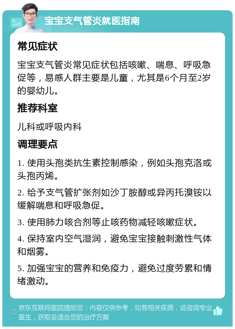 宝宝支气管炎就医指南 常见症状 宝宝支气管炎常见症状包括咳嗽、喘息、呼吸急促等，易感人群主要是儿童，尤其是6个月至2岁的婴幼儿。 推荐科室 儿科或呼吸内科 调理要点 1. 使用头孢类抗生素控制感染，例如头孢克洛或头孢丙烯。 2. 给予支气管扩张剂如沙丁胺醇或异丙托溴铵以缓解喘息和呼吸急促。 3. 使用肺力咳合剂等止咳药物减轻咳嗽症状。 4. 保持室内空气湿润，避免宝宝接触刺激性气体和烟雾。 5. 加强宝宝的营养和免疫力，避免过度劳累和情绪激动。