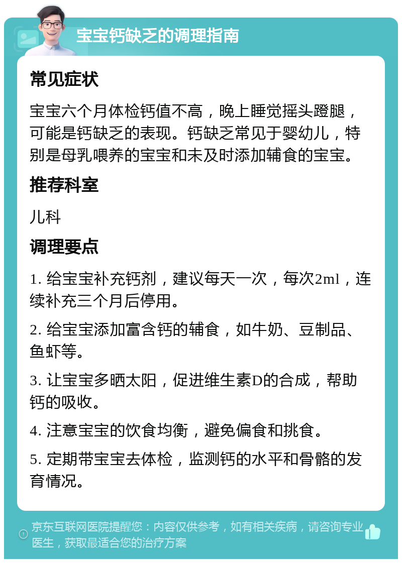 宝宝钙缺乏的调理指南 常见症状 宝宝六个月体检钙值不高，晚上睡觉摇头蹬腿，可能是钙缺乏的表现。钙缺乏常见于婴幼儿，特别是母乳喂养的宝宝和未及时添加辅食的宝宝。 推荐科室 儿科 调理要点 1. 给宝宝补充钙剂，建议每天一次，每次2ml，连续补充三个月后停用。 2. 给宝宝添加富含钙的辅食，如牛奶、豆制品、鱼虾等。 3. 让宝宝多晒太阳，促进维生素D的合成，帮助钙的吸收。 4. 注意宝宝的饮食均衡，避免偏食和挑食。 5. 定期带宝宝去体检，监测钙的水平和骨骼的发育情况。