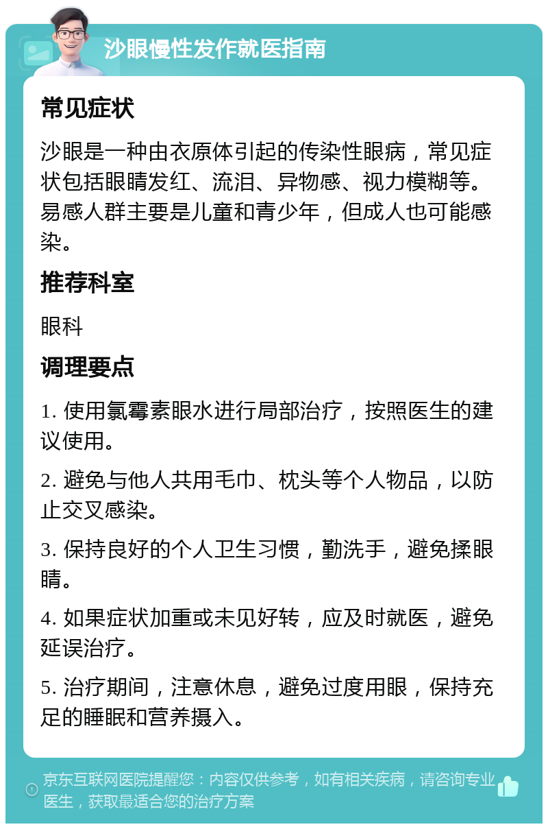 沙眼慢性发作就医指南 常见症状 沙眼是一种由衣原体引起的传染性眼病，常见症状包括眼睛发红、流泪、异物感、视力模糊等。易感人群主要是儿童和青少年，但成人也可能感染。 推荐科室 眼科 调理要点 1. 使用氯霉素眼水进行局部治疗，按照医生的建议使用。 2. 避免与他人共用毛巾、枕头等个人物品，以防止交叉感染。 3. 保持良好的个人卫生习惯，勤洗手，避免揉眼睛。 4. 如果症状加重或未见好转，应及时就医，避免延误治疗。 5. 治疗期间，注意休息，避免过度用眼，保持充足的睡眠和营养摄入。