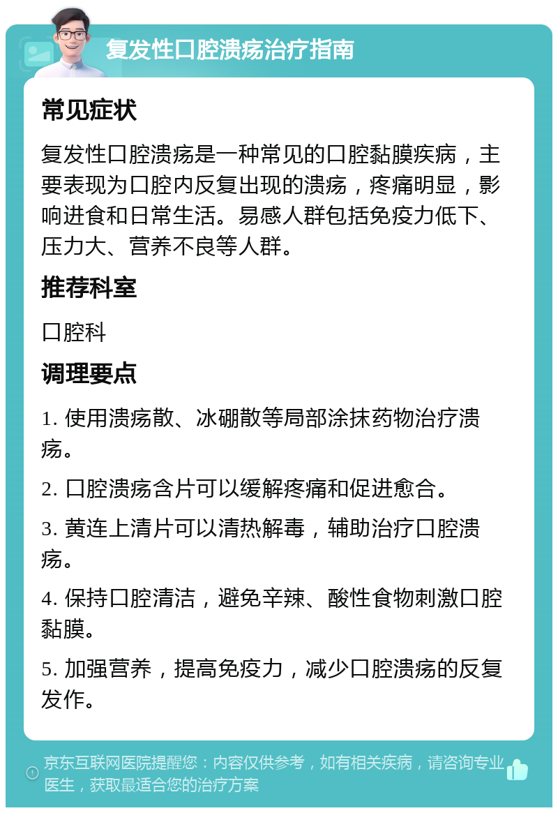 复发性口腔溃疡治疗指南 常见症状 复发性口腔溃疡是一种常见的口腔黏膜疾病，主要表现为口腔内反复出现的溃疡，疼痛明显，影响进食和日常生活。易感人群包括免疫力低下、压力大、营养不良等人群。 推荐科室 口腔科 调理要点 1. 使用溃疡散、冰硼散等局部涂抹药物治疗溃疡。 2. 口腔溃疡含片可以缓解疼痛和促进愈合。 3. 黄连上清片可以清热解毒，辅助治疗口腔溃疡。 4. 保持口腔清洁，避免辛辣、酸性食物刺激口腔黏膜。 5. 加强营养，提高免疫力，减少口腔溃疡的反复发作。