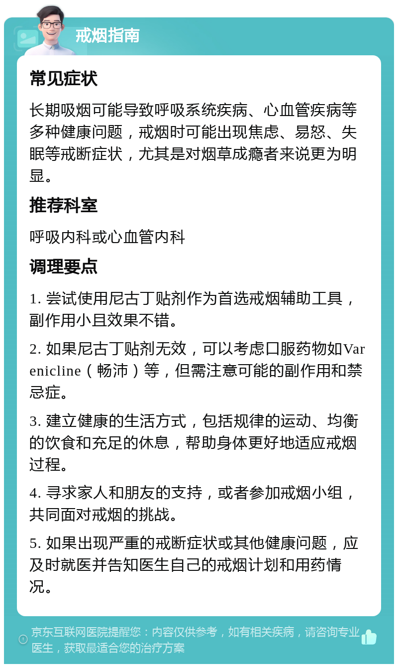 戒烟指南 常见症状 长期吸烟可能导致呼吸系统疾病、心血管疾病等多种健康问题，戒烟时可能出现焦虑、易怒、失眠等戒断症状，尤其是对烟草成瘾者来说更为明显。 推荐科室 呼吸内科或心血管内科 调理要点 1. 尝试使用尼古丁贴剂作为首选戒烟辅助工具，副作用小且效果不错。 2. 如果尼古丁贴剂无效，可以考虑口服药物如Varenicline（畅沛）等，但需注意可能的副作用和禁忌症。 3. 建立健康的生活方式，包括规律的运动、均衡的饮食和充足的休息，帮助身体更好地适应戒烟过程。 4. 寻求家人和朋友的支持，或者参加戒烟小组，共同面对戒烟的挑战。 5. 如果出现严重的戒断症状或其他健康问题，应及时就医并告知医生自己的戒烟计划和用药情况。