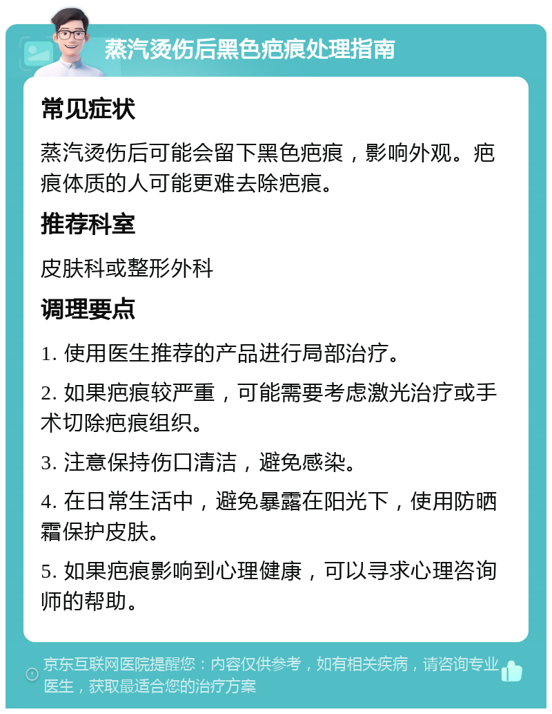 蒸汽烫伤后黑色疤痕处理指南 常见症状 蒸汽烫伤后可能会留下黑色疤痕，影响外观。疤痕体质的人可能更难去除疤痕。 推荐科室 皮肤科或整形外科 调理要点 1. 使用医生推荐的产品进行局部治疗。 2. 如果疤痕较严重，可能需要考虑激光治疗或手术切除疤痕组织。 3. 注意保持伤口清洁，避免感染。 4. 在日常生活中，避免暴露在阳光下，使用防晒霜保护皮肤。 5. 如果疤痕影响到心理健康，可以寻求心理咨询师的帮助。