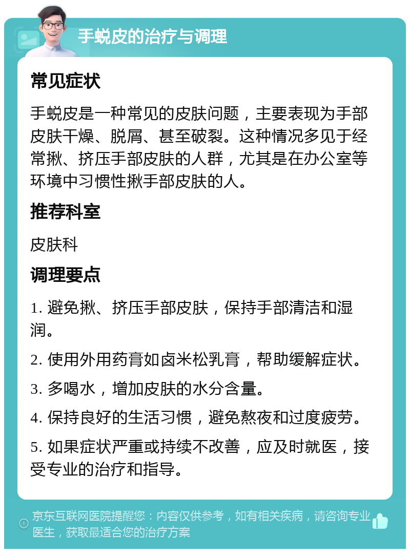 手蜕皮的治疗与调理 常见症状 手蜕皮是一种常见的皮肤问题，主要表现为手部皮肤干燥、脱屑、甚至破裂。这种情况多见于经常揪、挤压手部皮肤的人群，尤其是在办公室等环境中习惯性揪手部皮肤的人。 推荐科室 皮肤科 调理要点 1. 避免揪、挤压手部皮肤，保持手部清洁和湿润。 2. 使用外用药膏如卤米松乳膏，帮助缓解症状。 3. 多喝水，增加皮肤的水分含量。 4. 保持良好的生活习惯，避免熬夜和过度疲劳。 5. 如果症状严重或持续不改善，应及时就医，接受专业的治疗和指导。