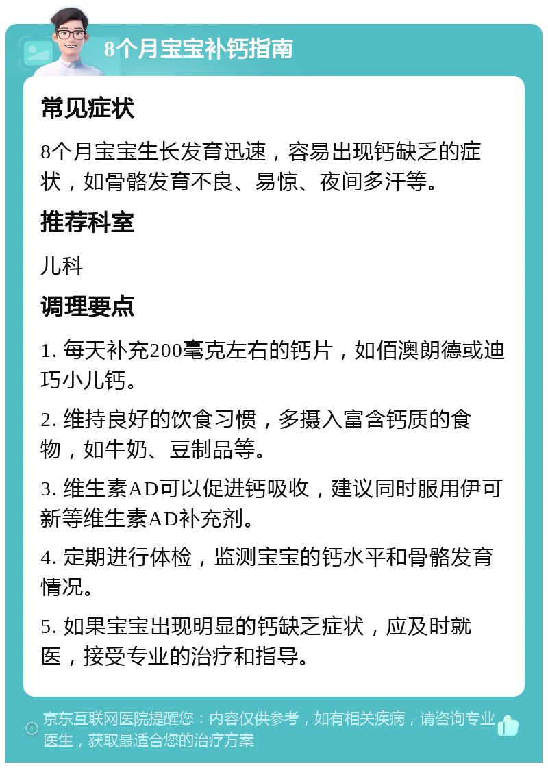 8个月宝宝补钙指南 常见症状 8个月宝宝生长发育迅速，容易出现钙缺乏的症状，如骨骼发育不良、易惊、夜间多汗等。 推荐科室 儿科 调理要点 1. 每天补充200毫克左右的钙片，如佰澳朗德或迪巧小儿钙。 2. 维持良好的饮食习惯，多摄入富含钙质的食物，如牛奶、豆制品等。 3. 维生素AD可以促进钙吸收，建议同时服用伊可新等维生素AD补充剂。 4. 定期进行体检，监测宝宝的钙水平和骨骼发育情况。 5. 如果宝宝出现明显的钙缺乏症状，应及时就医，接受专业的治疗和指导。