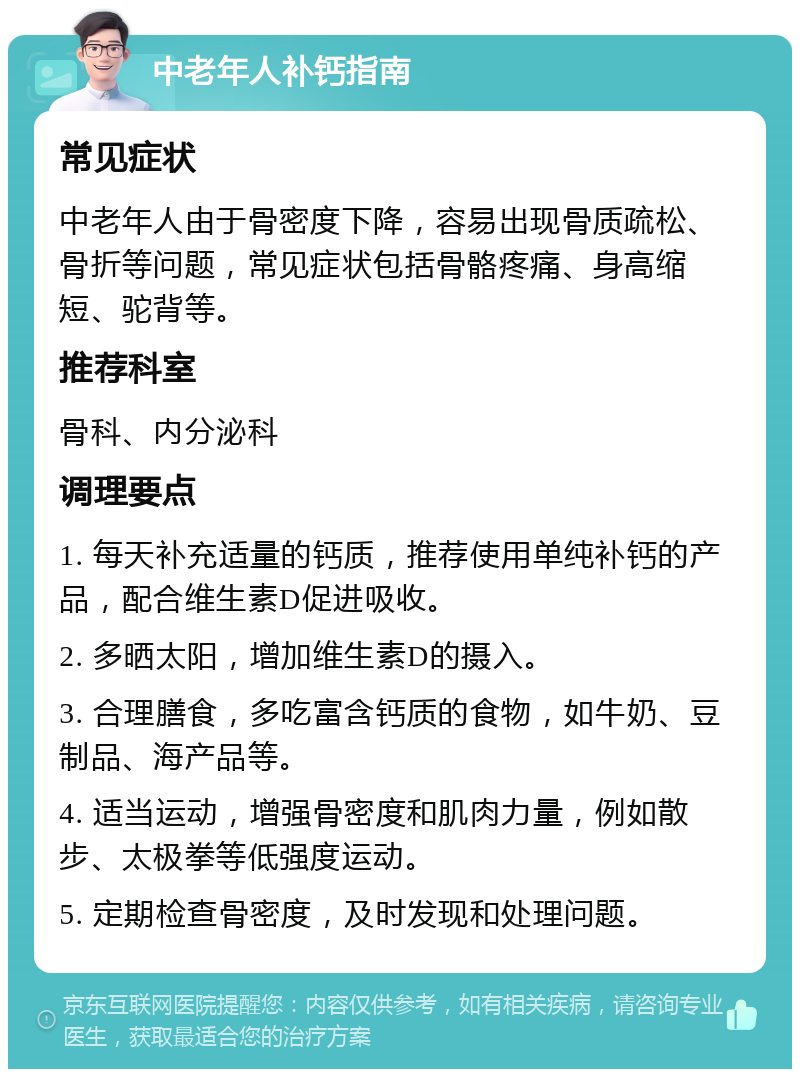 中老年人补钙指南 常见症状 中老年人由于骨密度下降，容易出现骨质疏松、骨折等问题，常见症状包括骨骼疼痛、身高缩短、驼背等。 推荐科室 骨科、内分泌科 调理要点 1. 每天补充适量的钙质，推荐使用单纯补钙的产品，配合维生素D促进吸收。 2. 多晒太阳，增加维生素D的摄入。 3. 合理膳食，多吃富含钙质的食物，如牛奶、豆制品、海产品等。 4. 适当运动，增强骨密度和肌肉力量，例如散步、太极拳等低强度运动。 5. 定期检查骨密度，及时发现和处理问题。