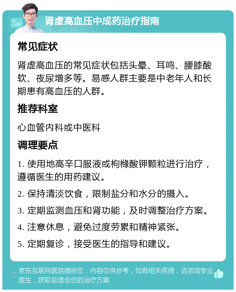 肾虚高血压中成药治疗指南 常见症状 肾虚高血压的常见症状包括头晕、耳鸣、腰膝酸软、夜尿增多等。易感人群主要是中老年人和长期患有高血压的人群。 推荐科室 心血管内科或中医科 调理要点 1. 使用地高辛口服液或枸橼酸钾颗粒进行治疗，遵循医生的用药建议。 2. 保持清淡饮食，限制盐分和水分的摄入。 3. 定期监测血压和肾功能，及时调整治疗方案。 4. 注意休息，避免过度劳累和精神紧张。 5. 定期复诊，接受医生的指导和建议。