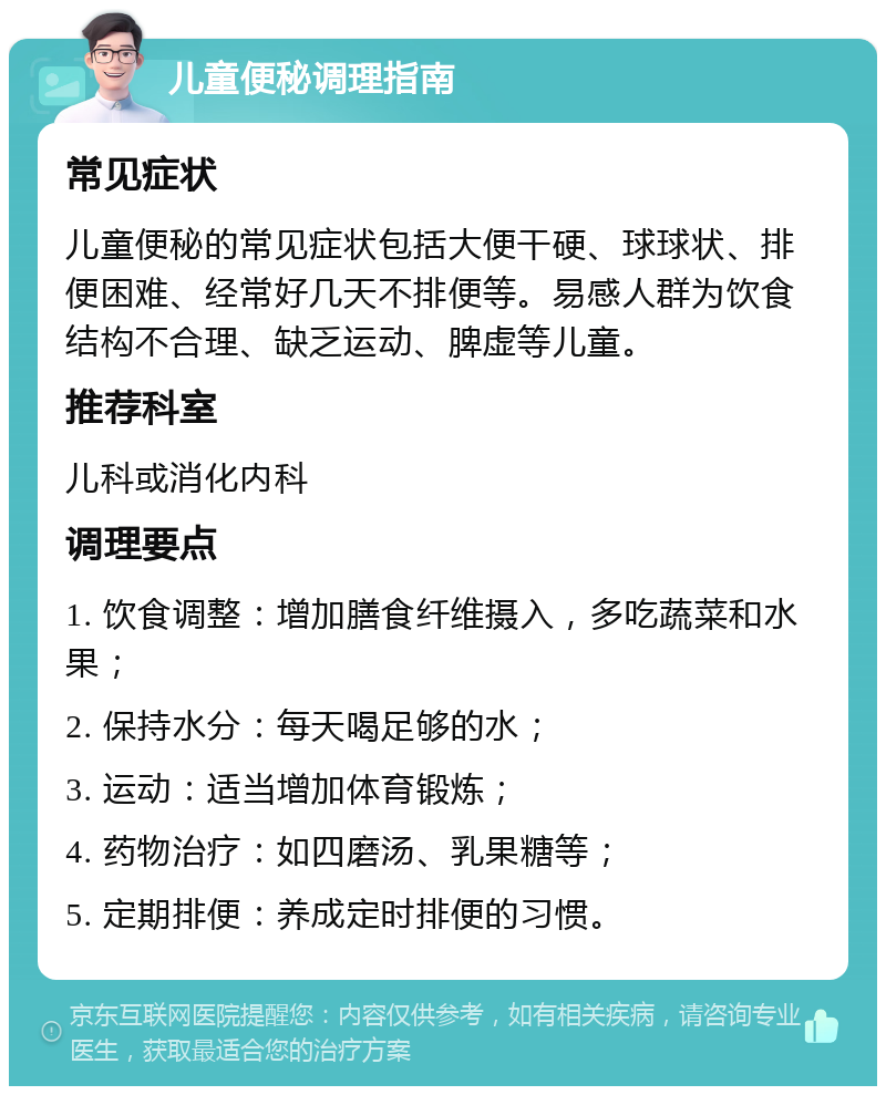 儿童便秘调理指南 常见症状 儿童便秘的常见症状包括大便干硬、球球状、排便困难、经常好几天不排便等。易感人群为饮食结构不合理、缺乏运动、脾虚等儿童。 推荐科室 儿科或消化内科 调理要点 1. 饮食调整：增加膳食纤维摄入，多吃蔬菜和水果； 2. 保持水分：每天喝足够的水； 3. 运动：适当增加体育锻炼； 4. 药物治疗：如四磨汤、乳果糖等； 5. 定期排便：养成定时排便的习惯。