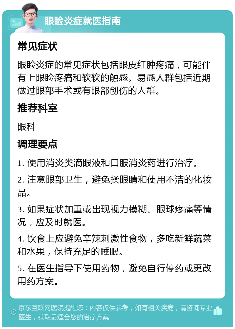 眼睑炎症就医指南 常见症状 眼睑炎症的常见症状包括眼皮红肿疼痛，可能伴有上眼睑疼痛和软软的触感。易感人群包括近期做过眼部手术或有眼部创伤的人群。 推荐科室 眼科 调理要点 1. 使用消炎类滴眼液和口服消炎药进行治疗。 2. 注意眼部卫生，避免揉眼睛和使用不洁的化妆品。 3. 如果症状加重或出现视力模糊、眼球疼痛等情况，应及时就医。 4. 饮食上应避免辛辣刺激性食物，多吃新鲜蔬菜和水果，保持充足的睡眠。 5. 在医生指导下使用药物，避免自行停药或更改用药方案。