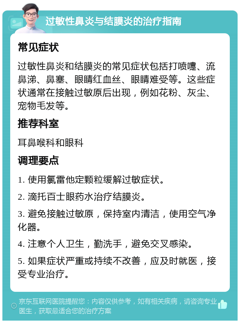 过敏性鼻炎与结膜炎的治疗指南 常见症状 过敏性鼻炎和结膜炎的常见症状包括打喷嚏、流鼻涕、鼻塞、眼睛红血丝、眼睛难受等。这些症状通常在接触过敏原后出现，例如花粉、灰尘、宠物毛发等。 推荐科室 耳鼻喉科和眼科 调理要点 1. 使用氯雷他定颗粒缓解过敏症状。 2. 滴托百士眼药水治疗结膜炎。 3. 避免接触过敏原，保持室内清洁，使用空气净化器。 4. 注意个人卫生，勤洗手，避免交叉感染。 5. 如果症状严重或持续不改善，应及时就医，接受专业治疗。