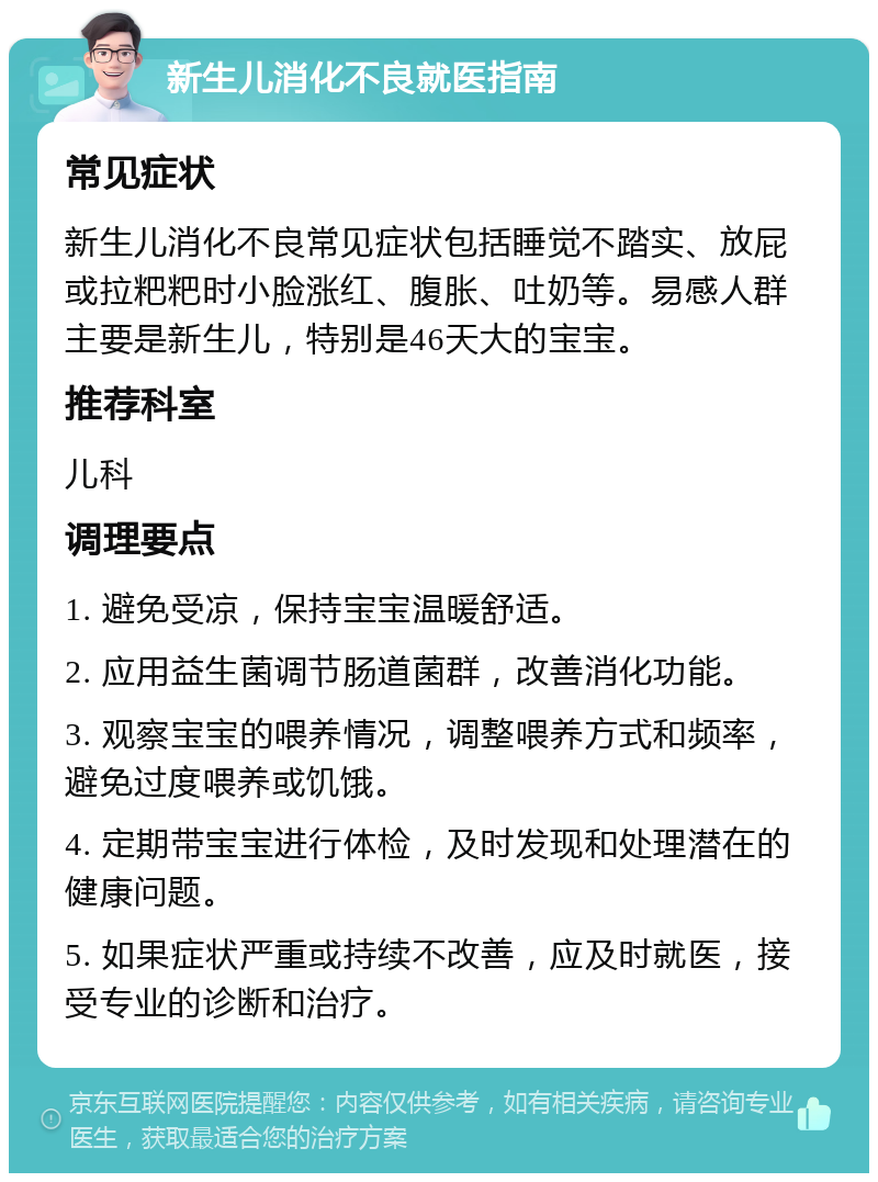 新生儿消化不良就医指南 常见症状 新生儿消化不良常见症状包括睡觉不踏实、放屁或拉粑粑时小脸涨红、腹胀、吐奶等。易感人群主要是新生儿，特别是46天大的宝宝。 推荐科室 儿科 调理要点 1. 避免受凉，保持宝宝温暖舒适。 2. 应用益生菌调节肠道菌群，改善消化功能。 3. 观察宝宝的喂养情况，调整喂养方式和频率，避免过度喂养或饥饿。 4. 定期带宝宝进行体检，及时发现和处理潜在的健康问题。 5. 如果症状严重或持续不改善，应及时就医，接受专业的诊断和治疗。