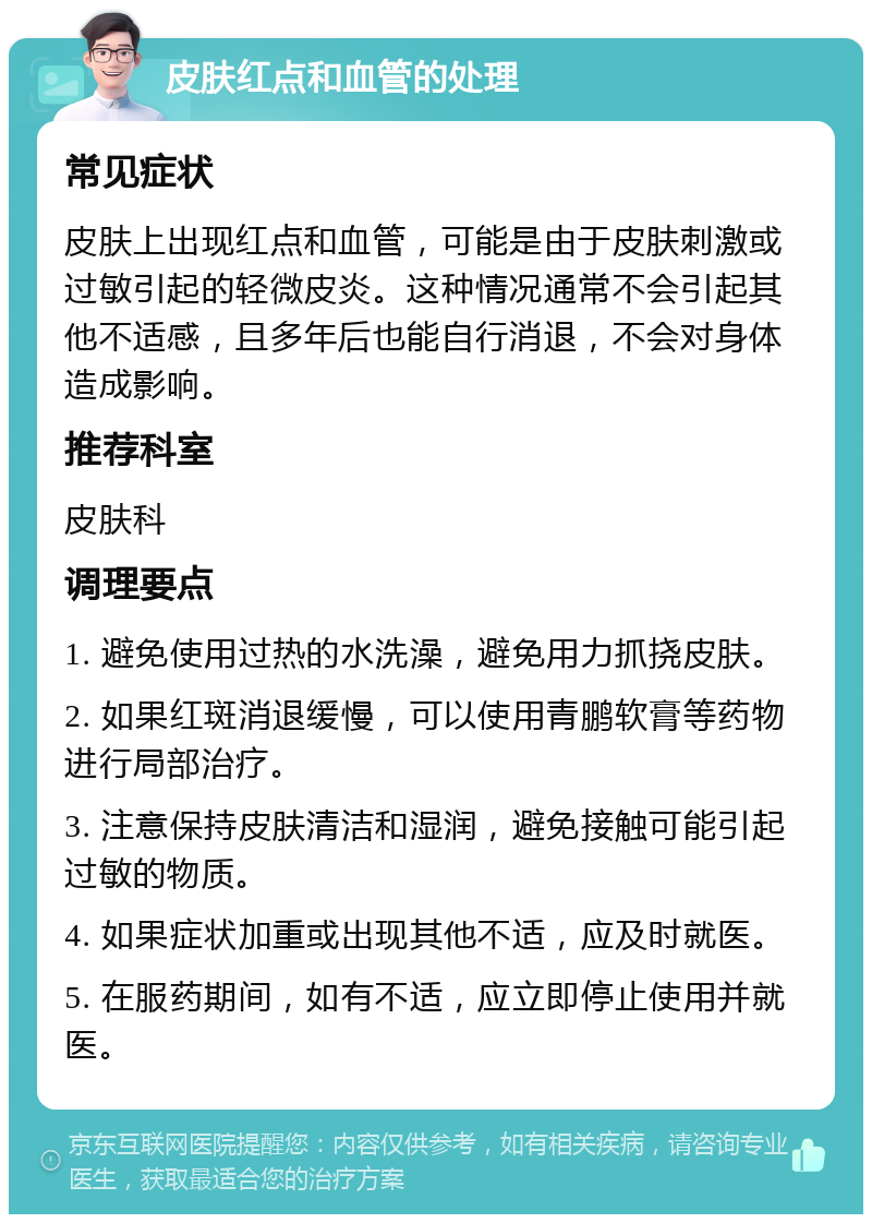 皮肤红点和血管的处理 常见症状 皮肤上出现红点和血管，可能是由于皮肤刺激或过敏引起的轻微皮炎。这种情况通常不会引起其他不适感，且多年后也能自行消退，不会对身体造成影响。 推荐科室 皮肤科 调理要点 1. 避免使用过热的水洗澡，避免用力抓挠皮肤。 2. 如果红斑消退缓慢，可以使用青鹏软膏等药物进行局部治疗。 3. 注意保持皮肤清洁和湿润，避免接触可能引起过敏的物质。 4. 如果症状加重或出现其他不适，应及时就医。 5. 在服药期间，如有不适，应立即停止使用并就医。