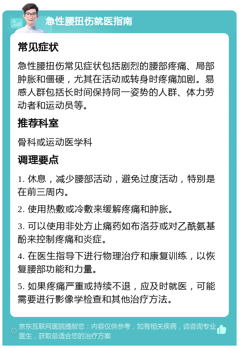 急性腰扭伤就医指南 常见症状 急性腰扭伤常见症状包括剧烈的腰部疼痛、局部肿胀和僵硬，尤其在活动或转身时疼痛加剧。易感人群包括长时间保持同一姿势的人群、体力劳动者和运动员等。 推荐科室 骨科或运动医学科 调理要点 1. 休息，减少腰部活动，避免过度活动，特别是在前三周内。 2. 使用热敷或冷敷来缓解疼痛和肿胀。 3. 可以使用非处方止痛药如布洛芬或对乙酰氨基酚来控制疼痛和炎症。 4. 在医生指导下进行物理治疗和康复训练，以恢复腰部功能和力量。 5. 如果疼痛严重或持续不退，应及时就医，可能需要进行影像学检查和其他治疗方法。