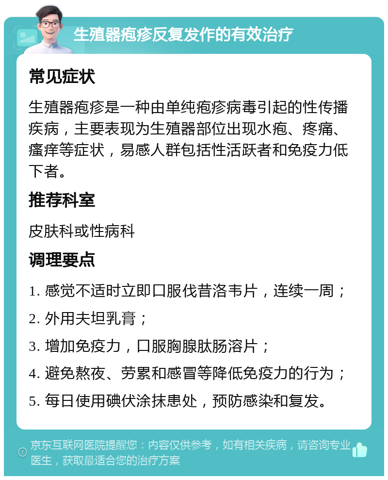 生殖器疱疹反复发作的有效治疗 常见症状 生殖器疱疹是一种由单纯疱疹病毒引起的性传播疾病，主要表现为生殖器部位出现水疱、疼痛、瘙痒等症状，易感人群包括性活跃者和免疫力低下者。 推荐科室 皮肤科或性病科 调理要点 1. 感觉不适时立即口服伐昔洛韦片，连续一周； 2. 外用夫坦乳膏； 3. 增加免疫力，口服胸腺肽肠溶片； 4. 避免熬夜、劳累和感冒等降低免疫力的行为； 5. 每日使用碘伏涂抹患处，预防感染和复发。