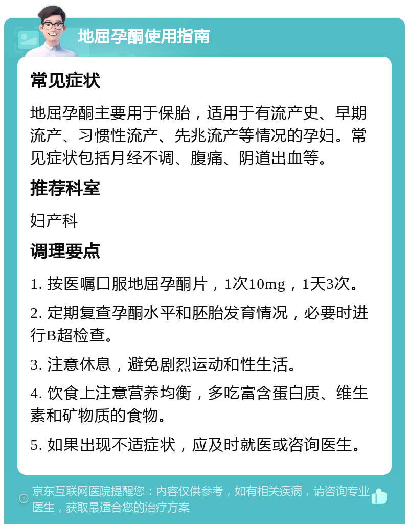 地屈孕酮使用指南 常见症状 地屈孕酮主要用于保胎，适用于有流产史、早期流产、习惯性流产、先兆流产等情况的孕妇。常见症状包括月经不调、腹痛、阴道出血等。 推荐科室 妇产科 调理要点 1. 按医嘱口服地屈孕酮片，1次10mg，1天3次。 2. 定期复查孕酮水平和胚胎发育情况，必要时进行B超检查。 3. 注意休息，避免剧烈运动和性生活。 4. 饮食上注意营养均衡，多吃富含蛋白质、维生素和矿物质的食物。 5. 如果出现不适症状，应及时就医或咨询医生。