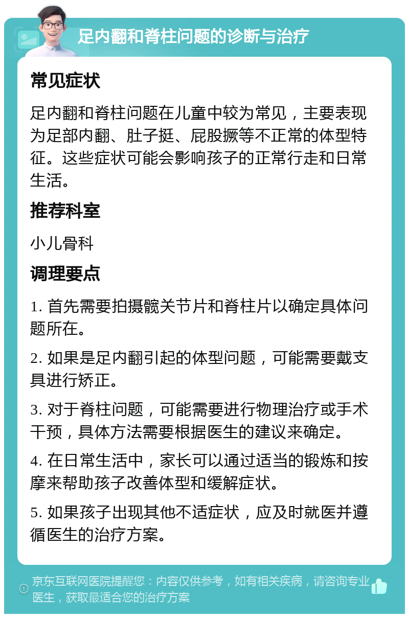 足内翻和脊柱问题的诊断与治疗 常见症状 足内翻和脊柱问题在儿童中较为常见，主要表现为足部内翻、肚子挺、屁股撅等不正常的体型特征。这些症状可能会影响孩子的正常行走和日常生活。 推荐科室 小儿骨科 调理要点 1. 首先需要拍摄髋关节片和脊柱片以确定具体问题所在。 2. 如果是足内翻引起的体型问题，可能需要戴支具进行矫正。 3. 对于脊柱问题，可能需要进行物理治疗或手术干预，具体方法需要根据医生的建议来确定。 4. 在日常生活中，家长可以通过适当的锻炼和按摩来帮助孩子改善体型和缓解症状。 5. 如果孩子出现其他不适症状，应及时就医并遵循医生的治疗方案。