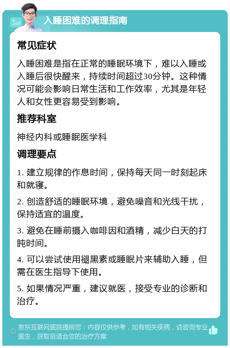 入睡困难的调理指南 常见症状 入睡困难是指在正常的睡眠环境下，难以入睡或入睡后很快醒来，持续时间超过30分钟。这种情况可能会影响日常生活和工作效率，尤其是年轻人和女性更容易受到影响。 推荐科室 神经内科或睡眠医学科 调理要点 1. 建立规律的作息时间，保持每天同一时刻起床和就寝。 2. 创造舒适的睡眠环境，避免噪音和光线干扰，保持适宜的温度。 3. 避免在睡前摄入咖啡因和酒精，减少白天的打盹时间。 4. 可以尝试使用褪黑素或睡眠片来辅助入睡，但需在医生指导下使用。 5. 如果情况严重，建议就医，接受专业的诊断和治疗。