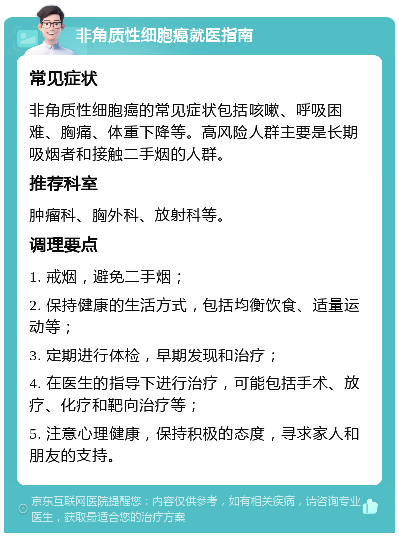 非角质性细胞癌就医指南 常见症状 非角质性细胞癌的常见症状包括咳嗽、呼吸困难、胸痛、体重下降等。高风险人群主要是长期吸烟者和接触二手烟的人群。 推荐科室 肿瘤科、胸外科、放射科等。 调理要点 1. 戒烟，避免二手烟； 2. 保持健康的生活方式，包括均衡饮食、适量运动等； 3. 定期进行体检，早期发现和治疗； 4. 在医生的指导下进行治疗，可能包括手术、放疗、化疗和靶向治疗等； 5. 注意心理健康，保持积极的态度，寻求家人和朋友的支持。