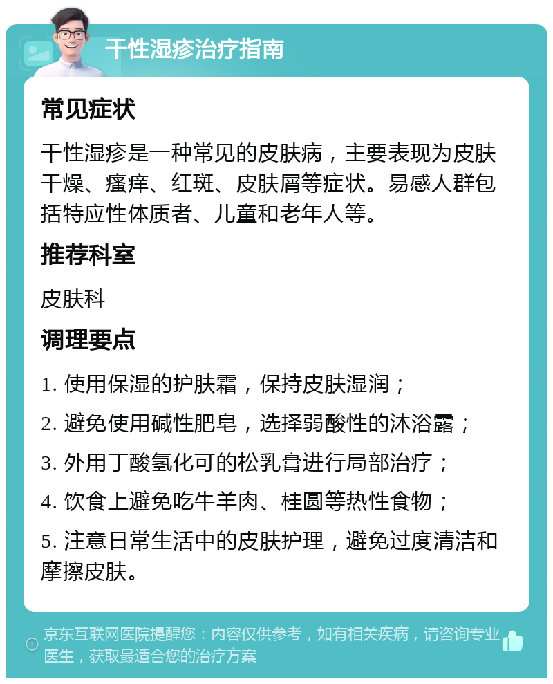 干性湿疹治疗指南 常见症状 干性湿疹是一种常见的皮肤病，主要表现为皮肤干燥、瘙痒、红斑、皮肤屑等症状。易感人群包括特应性体质者、儿童和老年人等。 推荐科室 皮肤科 调理要点 1. 使用保湿的护肤霜，保持皮肤湿润； 2. 避免使用碱性肥皂，选择弱酸性的沐浴露； 3. 外用丁酸氢化可的松乳膏进行局部治疗； 4. 饮食上避免吃牛羊肉、桂圆等热性食物； 5. 注意日常生活中的皮肤护理，避免过度清洁和摩擦皮肤。