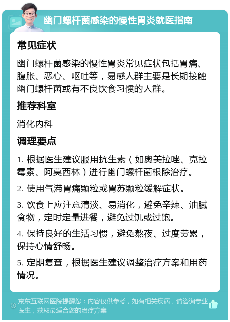 幽门螺杆菌感染的慢性胃炎就医指南 常见症状 幽门螺杆菌感染的慢性胃炎常见症状包括胃痛、腹胀、恶心、呕吐等，易感人群主要是长期接触幽门螺杆菌或有不良饮食习惯的人群。 推荐科室 消化内科 调理要点 1. 根据医生建议服用抗生素（如奥美拉唑、克拉霉素、阿莫西林）进行幽门螺杆菌根除治疗。 2. 使用气滞胃痛颗粒或胃苏颗粒缓解症状。 3. 饮食上应注意清淡、易消化，避免辛辣、油腻食物，定时定量进餐，避免过饥或过饱。 4. 保持良好的生活习惯，避免熬夜、过度劳累，保持心情舒畅。 5. 定期复查，根据医生建议调整治疗方案和用药情况。