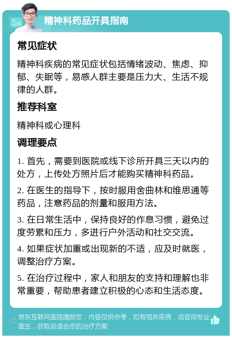 精神科药品开具指南 常见症状 精神科疾病的常见症状包括情绪波动、焦虑、抑郁、失眠等，易感人群主要是压力大、生活不规律的人群。 推荐科室 精神科或心理科 调理要点 1. 首先，需要到医院或线下诊所开具三天以内的处方，上传处方照片后才能购买精神科药品。 2. 在医生的指导下，按时服用舍曲林和维思通等药品，注意药品的剂量和服用方法。 3. 在日常生活中，保持良好的作息习惯，避免过度劳累和压力，多进行户外活动和社交交流。 4. 如果症状加重或出现新的不适，应及时就医，调整治疗方案。 5. 在治疗过程中，家人和朋友的支持和理解也非常重要，帮助患者建立积极的心态和生活态度。