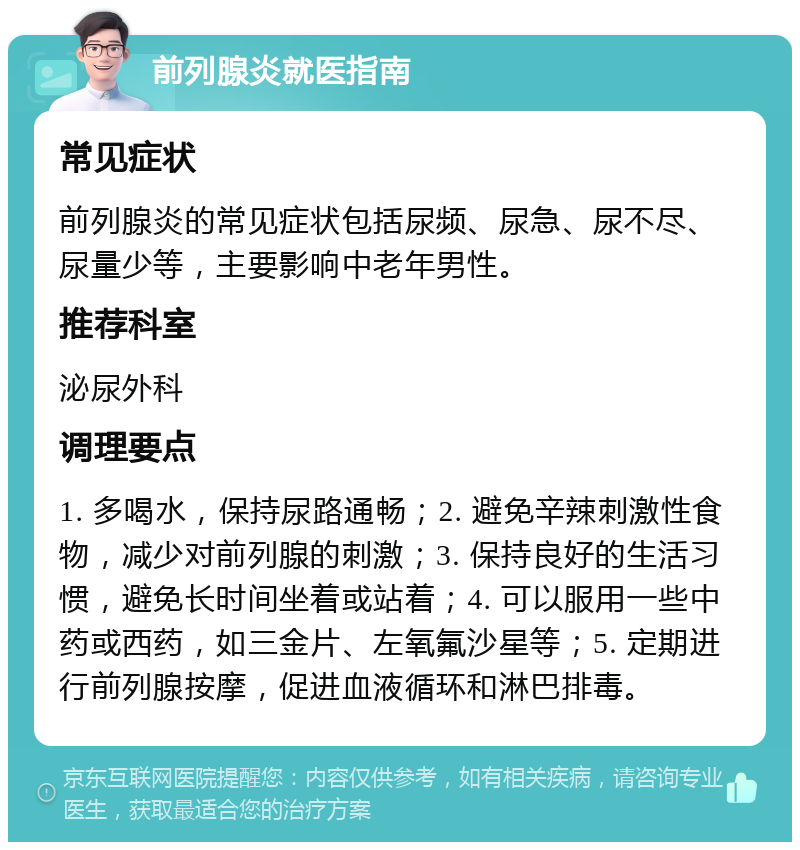 前列腺炎就医指南 常见症状 前列腺炎的常见症状包括尿频、尿急、尿不尽、尿量少等，主要影响中老年男性。 推荐科室 泌尿外科 调理要点 1. 多喝水，保持尿路通畅；2. 避免辛辣刺激性食物，减少对前列腺的刺激；3. 保持良好的生活习惯，避免长时间坐着或站着；4. 可以服用一些中药或西药，如三金片、左氧氟沙星等；5. 定期进行前列腺按摩，促进血液循环和淋巴排毒。