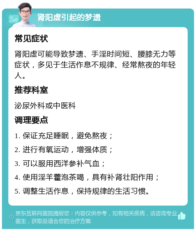 肾阳虚引起的梦遗 常见症状 肾阳虚可能导致梦遗、手淫时间短、腰膝无力等症状，多见于生活作息不规律、经常熬夜的年轻人。 推荐科室 泌尿外科或中医科 调理要点 1. 保证充足睡眠，避免熬夜； 2. 进行有氧运动，增强体质； 3. 可以服用西洋参补气血； 4. 使用淫羊藿泡茶喝，具有补肾壮阳作用； 5. 调整生活作息，保持规律的生活习惯。