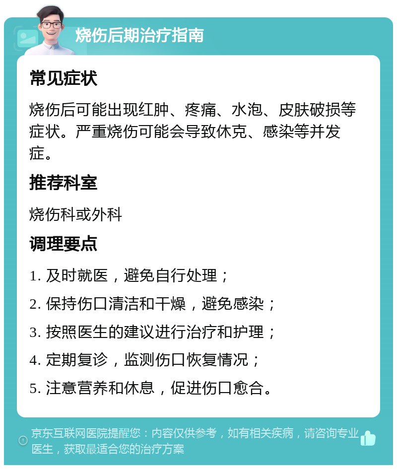 烧伤后期治疗指南 常见症状 烧伤后可能出现红肿、疼痛、水泡、皮肤破损等症状。严重烧伤可能会导致休克、感染等并发症。 推荐科室 烧伤科或外科 调理要点 1. 及时就医，避免自行处理； 2. 保持伤口清洁和干燥，避免感染； 3. 按照医生的建议进行治疗和护理； 4. 定期复诊，监测伤口恢复情况； 5. 注意营养和休息，促进伤口愈合。