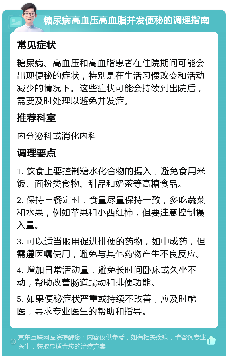 糖尿病高血压高血脂并发便秘的调理指南 常见症状 糖尿病、高血压和高血脂患者在住院期间可能会出现便秘的症状，特别是在生活习惯改变和活动减少的情况下。这些症状可能会持续到出院后，需要及时处理以避免并发症。 推荐科室 内分泌科或消化内科 调理要点 1. 饮食上要控制糖水化合物的摄入，避免食用米饭、面粉类食物、甜品和奶茶等高糖食品。 2. 保持三餐定时，食量尽量保持一致，多吃蔬菜和水果，例如苹果和小西红柿，但要注意控制摄入量。 3. 可以适当服用促进排便的药物，如中成药，但需遵医嘱使用，避免与其他药物产生不良反应。 4. 增加日常活动量，避免长时间卧床或久坐不动，帮助改善肠道蠕动和排便功能。 5. 如果便秘症状严重或持续不改善，应及时就医，寻求专业医生的帮助和指导。