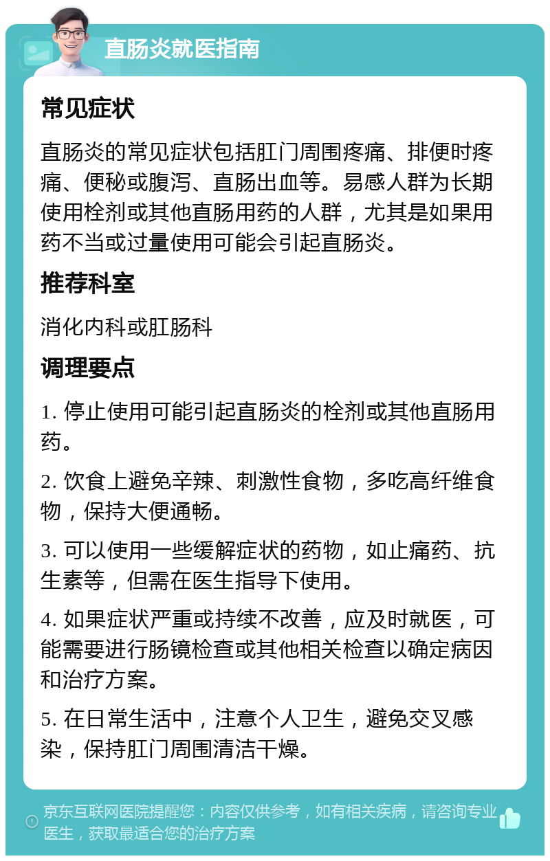 直肠炎就医指南 常见症状 直肠炎的常见症状包括肛门周围疼痛、排便时疼痛、便秘或腹泻、直肠出血等。易感人群为长期使用栓剂或其他直肠用药的人群，尤其是如果用药不当或过量使用可能会引起直肠炎。 推荐科室 消化内科或肛肠科 调理要点 1. 停止使用可能引起直肠炎的栓剂或其他直肠用药。 2. 饮食上避免辛辣、刺激性食物，多吃高纤维食物，保持大便通畅。 3. 可以使用一些缓解症状的药物，如止痛药、抗生素等，但需在医生指导下使用。 4. 如果症状严重或持续不改善，应及时就医，可能需要进行肠镜检查或其他相关检查以确定病因和治疗方案。 5. 在日常生活中，注意个人卫生，避免交叉感染，保持肛门周围清洁干燥。