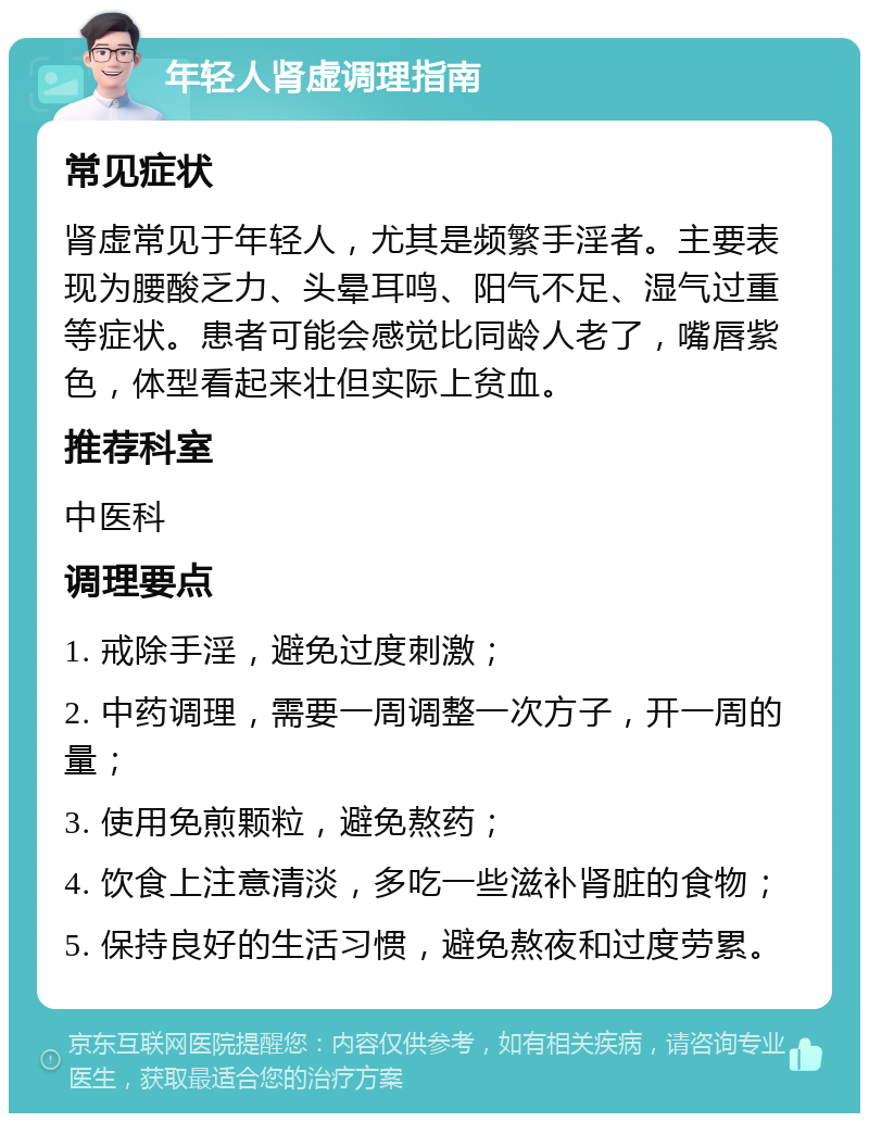 年轻人肾虚调理指南 常见症状 肾虚常见于年轻人，尤其是频繁手淫者。主要表现为腰酸乏力、头晕耳鸣、阳气不足、湿气过重等症状。患者可能会感觉比同龄人老了，嘴唇紫色，体型看起来壮但实际上贫血。 推荐科室 中医科 调理要点 1. 戒除手淫，避免过度刺激； 2. 中药调理，需要一周调整一次方子，开一周的量； 3. 使用免煎颗粒，避免熬药； 4. 饮食上注意清淡，多吃一些滋补肾脏的食物； 5. 保持良好的生活习惯，避免熬夜和过度劳累。