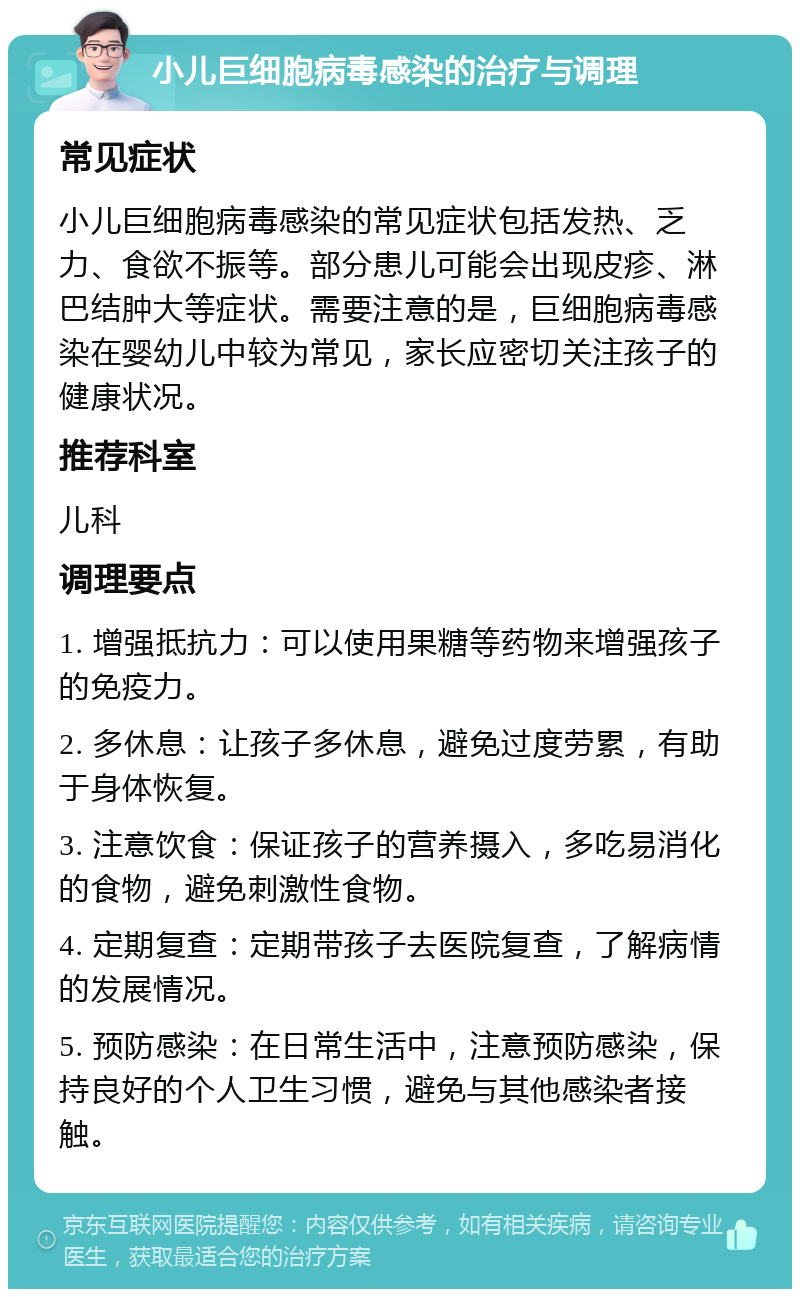 小儿巨细胞病毒感染的治疗与调理 常见症状 小儿巨细胞病毒感染的常见症状包括发热、乏力、食欲不振等。部分患儿可能会出现皮疹、淋巴结肿大等症状。需要注意的是，巨细胞病毒感染在婴幼儿中较为常见，家长应密切关注孩子的健康状况。 推荐科室 儿科 调理要点 1. 增强抵抗力：可以使用果糖等药物来增强孩子的免疫力。 2. 多休息：让孩子多休息，避免过度劳累，有助于身体恢复。 3. 注意饮食：保证孩子的营养摄入，多吃易消化的食物，避免刺激性食物。 4. 定期复查：定期带孩子去医院复查，了解病情的发展情况。 5. 预防感染：在日常生活中，注意预防感染，保持良好的个人卫生习惯，避免与其他感染者接触。